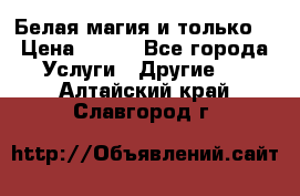 Белая магия и только. › Цена ­ 100 - Все города Услуги » Другие   . Алтайский край,Славгород г.